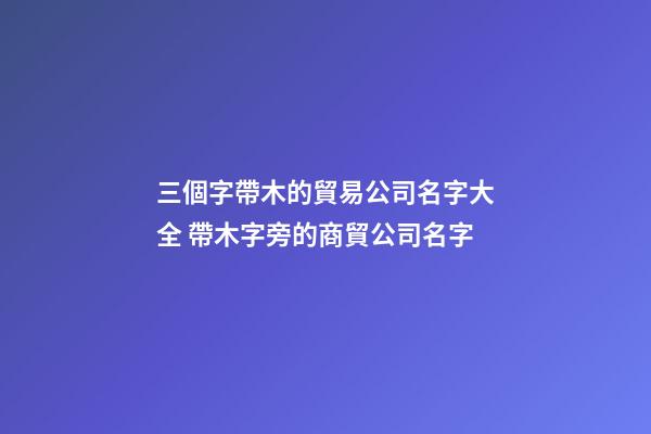 三個字帶木的貿易公司名字大全 帶木字旁的商貿公司名字-第1張-公司起名-玄機派
